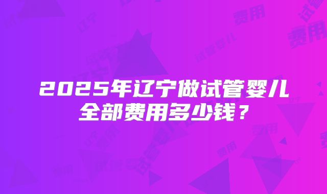 2025年辽宁做试管婴儿全部费用多少钱？