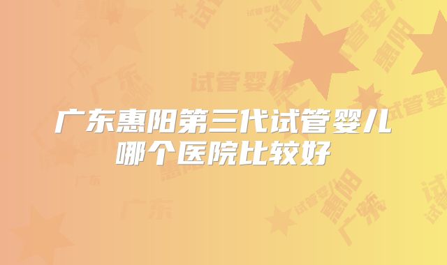 广东惠阳第三代试管婴儿哪个医院比较好