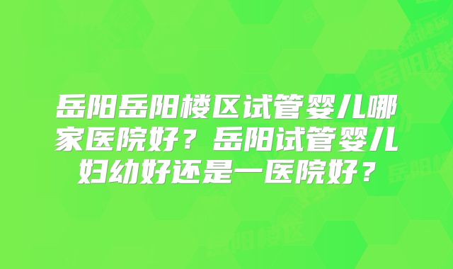 岳阳岳阳楼区试管婴儿哪家医院好?岳阳试管婴儿妇幼好还是一医院好?