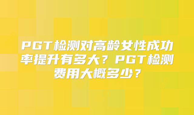 PGT检测对高龄女性成功率提升有多大？PGT检测费用大概多少？