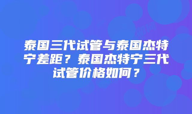 泰国三代试管与泰国杰特宁差距？泰国杰特宁三代试管价格如何？