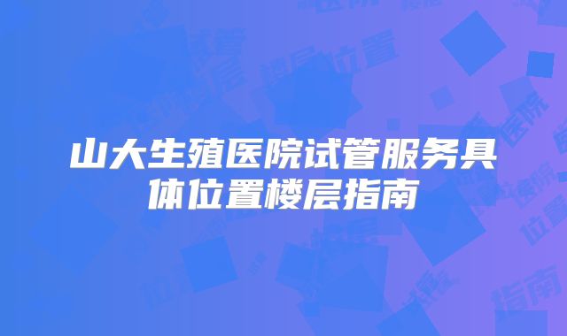 山大生殖医院试管服务具体位置楼层指南