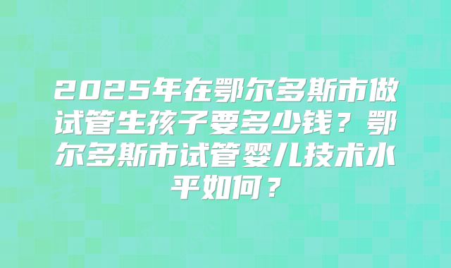2025年在鄂尔多斯市做试管生孩子要多少钱?鄂尔多斯市试管婴儿技术水平如何?