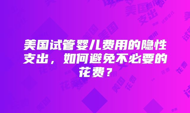 美国试管婴儿费用的隐性支出,如何避免不必要的花费?