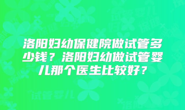 洛阳妇幼保健院做试管多少钱?洛阳妇幼做试管婴儿那个医生比较好?