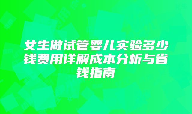 女生做试管婴儿实验多少钱费用详解成本分析与省钱指南