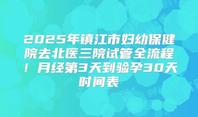 2025年镇江市妇幼保健院去北医三院试管全流程！月经第3天到验孕30天时间表