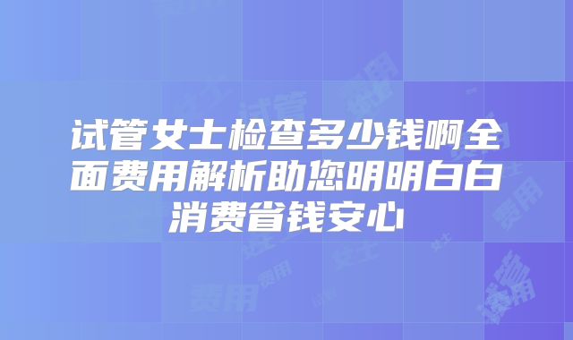 试管女士检查多少钱啊全面费用解析助您明明白白消费省钱安心