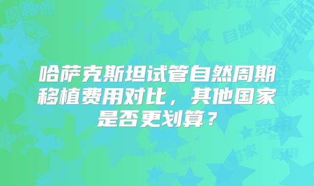 哈萨克斯坦试管自然周期移植费用对比,其他国家是否更划算?