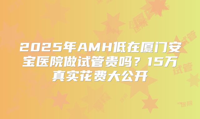 2025年AMH低在厦门安宝医院做试管贵吗？15万真实花费大公开