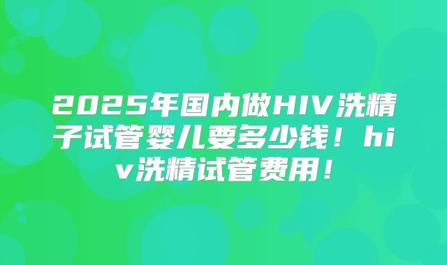 2025年国内做HIV洗精子试管婴儿要多少钱!hiv洗精试管费用!