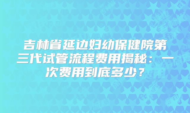 吉林省延边妇幼保健院第三代试管流程费用揭秘:一次费用到底多少?
