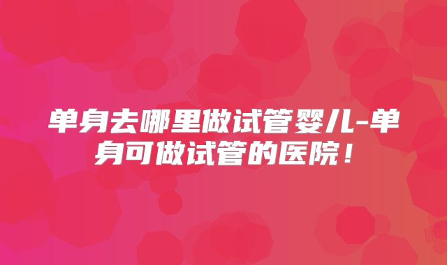 单身去哪里做试管婴儿-单身可做试管的医院！