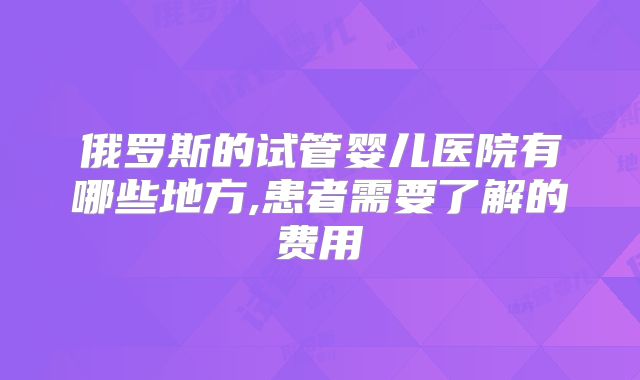 俄罗斯的试管婴儿医院有哪些地方,患者需要了解的费用
