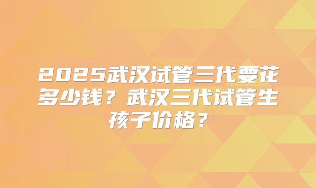2025武汉试管三代要花多少钱?武汉三代试管生孩子价格?