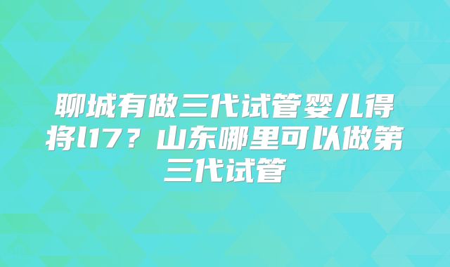 聊城有做三代试管婴儿得将l17？山东哪里可以做第三代试管