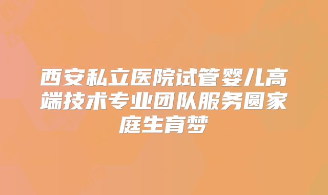 西安私立医院试管婴儿高端技术专业团队服务圆家庭生育梦