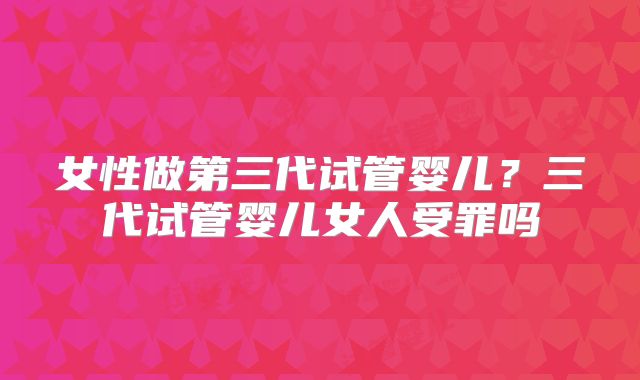 女性做第三代试管婴儿?三代试管婴儿女人受罪吗