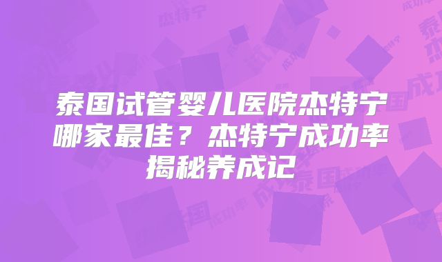 泰国试管婴儿医院杰特宁哪家最佳?杰特宁成功率揭秘养成记
