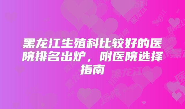 黑龙江生殖科比较好的医院排名出炉，附医院选择指南