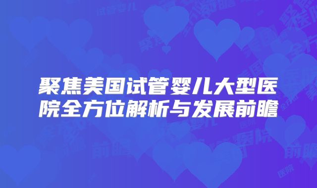 聚焦美国试管婴儿大型医院全方位解析与发展前瞻
