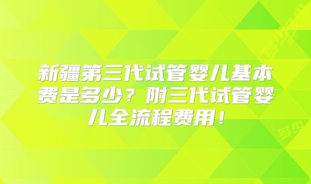 新疆第三代试管婴儿基本费是多少?附三代试管婴儿全流程费用!