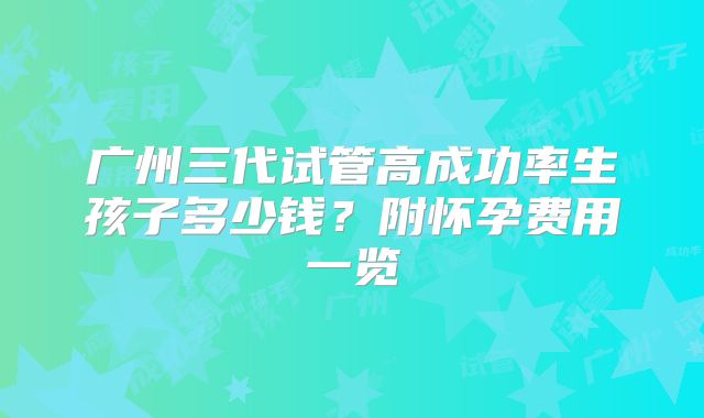 广州三代试管高成功率生孩子多少钱?附怀孕费用一览