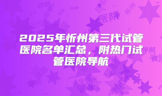 2025年忻州第三代试管医院名单汇总,附热门试管医院导航