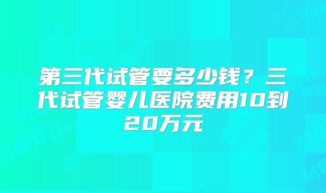 第三代试管要多少钱？三代试管婴儿医院费用10到20万元