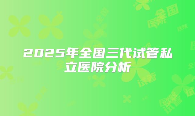 2025年全国三代试管私立医院分析