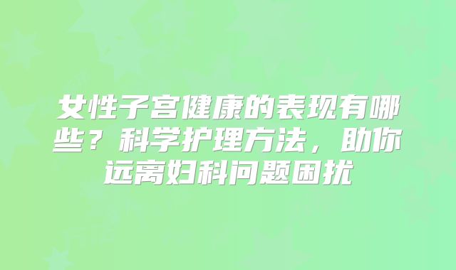女性子宫健康的表现有哪些？科学护理方法，助你远离妇科问题困扰