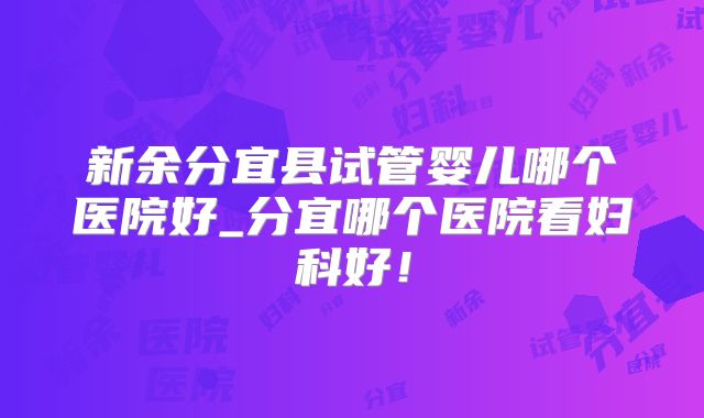 新余分宜县试管婴儿哪个医院好_分宜哪个医院看妇科好！