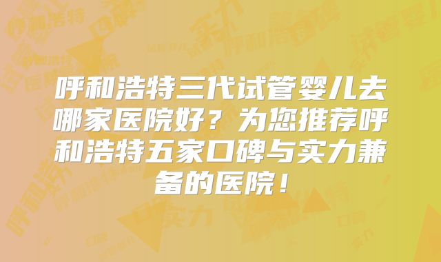呼和浩特三代试管婴儿去哪家医院好？为您推荐呼和浩特五家口碑与实力兼备的医院！