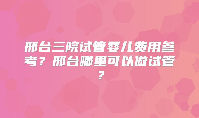 邢台三院试管婴儿费用参考?邢台哪里可以做试管?