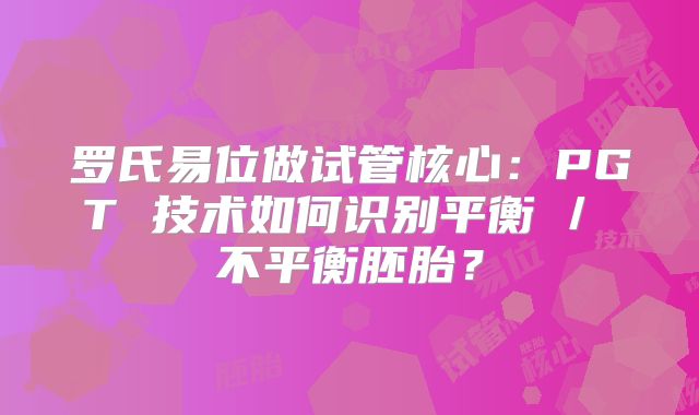 罗氏易位做试管核心：PGT 技术如何识别平衡 / 不平衡胚胎？