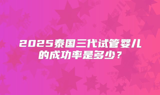 2025泰国三代试管婴儿的成功率是多少?