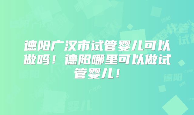 德阳广汉市试管婴儿可以做吗！德阳哪里可以做试管婴儿！