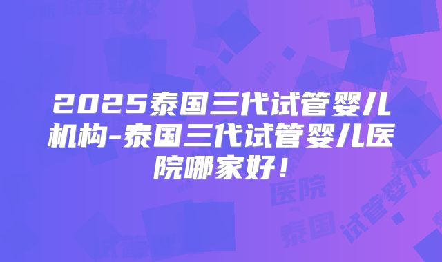 2025泰国三代试管婴儿机构-泰国三代试管婴儿医院哪家好!