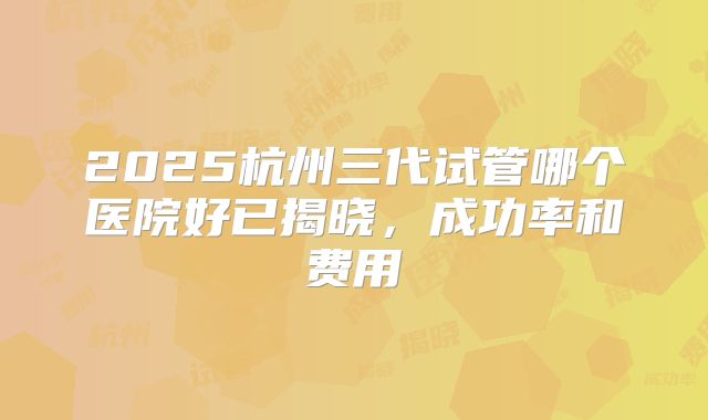 2025杭州三代试管哪个医院好已揭晓,成功率和费用