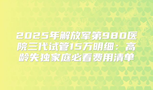 2025年解放军第980医院三代试管15万明细：高龄失独家庭必看费用清单