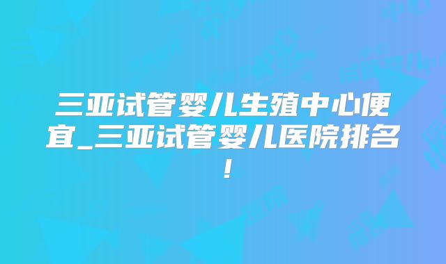三亚试管婴儿生殖中心便宜_三亚试管婴儿医院排名！