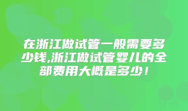 在浙江做试管一般需要多少钱,浙江做试管婴儿的全部费用大概是多少！