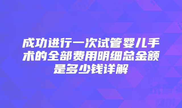 成功进行一次试管婴儿手术的全部费用明细总金额是多少钱详解
