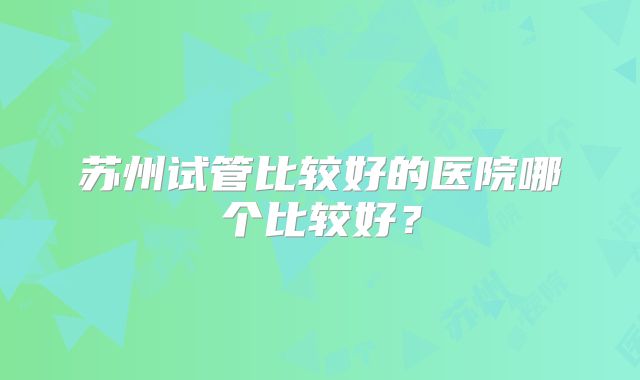 苏州试管比较好的医院哪个比较好?