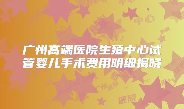 广州高端医院生殖中心试管婴儿手术费用明细揭晓
