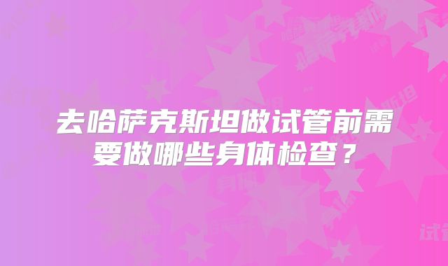 去哈萨克斯坦做试管前需要做哪些身体检查?