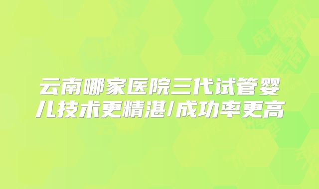 云南哪家医院三代试管婴儿技术更精湛/成功率更高