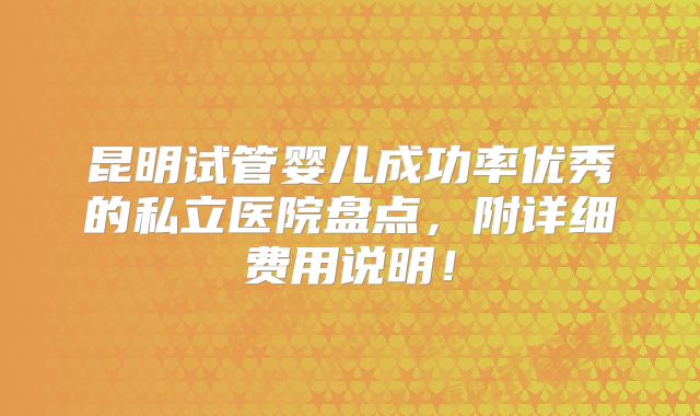 昆明试管婴儿成功率优秀的私立医院盘点，附详细费用说明！