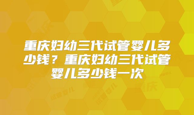 重庆妇幼三代试管婴儿多少钱?重庆妇幼三代试管婴儿多少钱一次