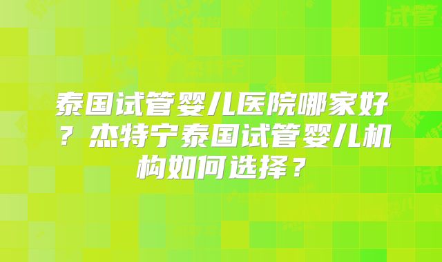 泰国试管婴儿医院哪家好?杰特宁泰国试管婴儿机构如何选择?